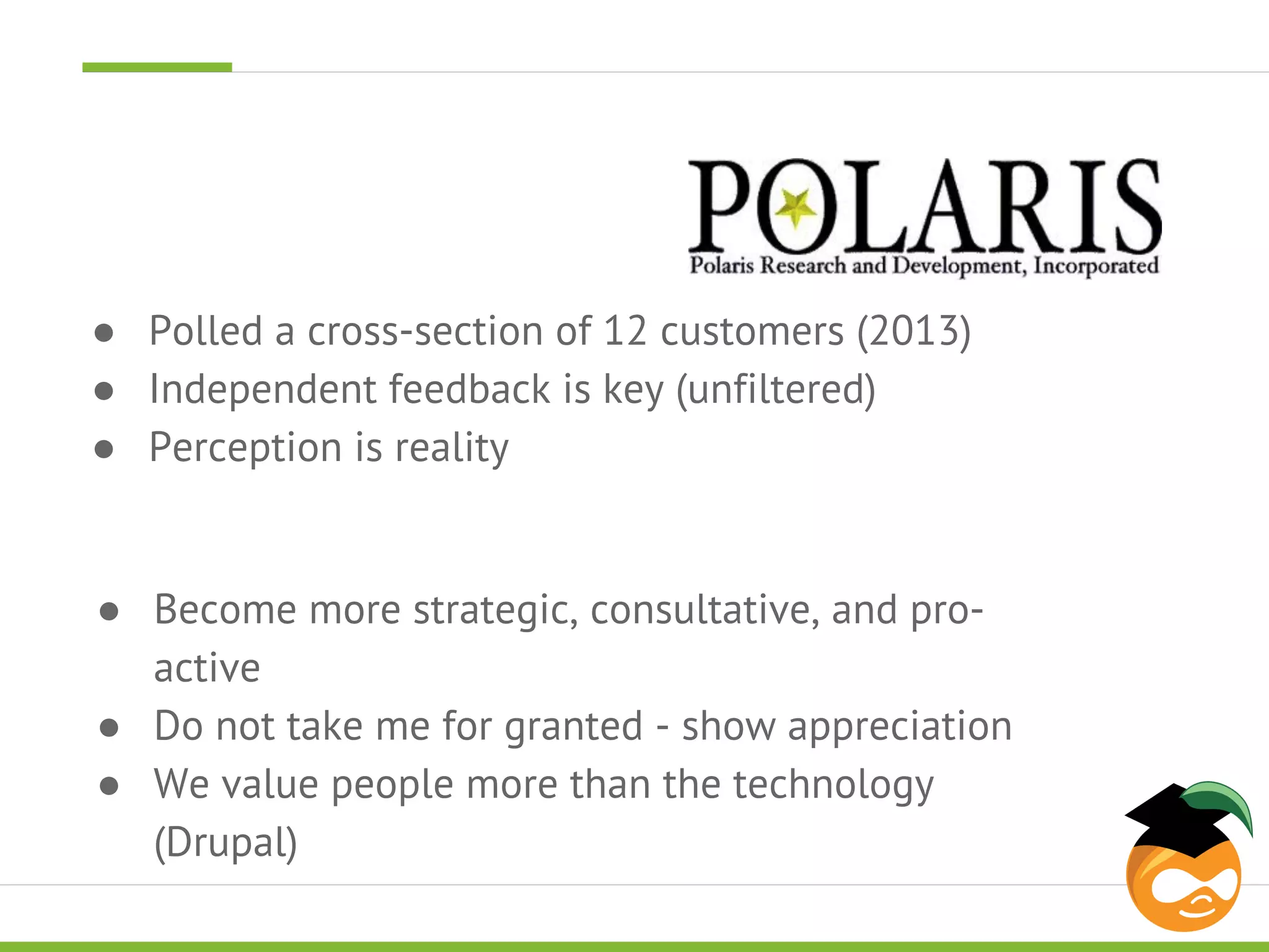 ● Polled a cross-section of 12 customers (2013) 
● Independent feedback is key (unfiltered) 
● Perception is reality 
● Become more strategic, consultative, and pro-active 
● Do not take me for granted - show appreciation 
● We value people more than the technology 
(Drupal) 
 