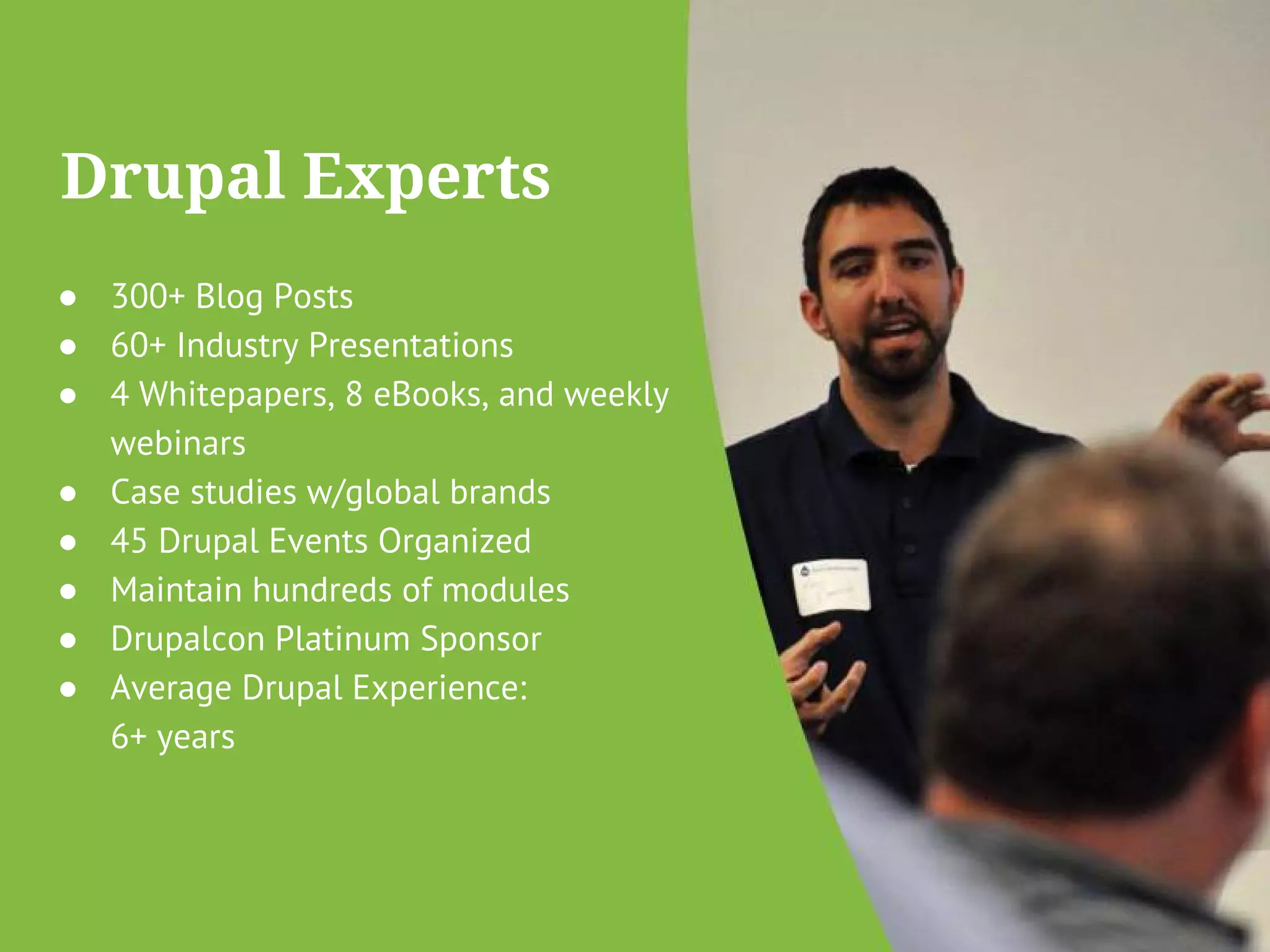 Drupal Experts 
● 300+ Blog Posts 
● 60+ Industry Presentations 
● 4 Whitepapers, 8 eBooks, and weekly 
webinars 
● Case studies w/global brands 
● 45 Drupal Events Organized 
● Maintain hundreds of modules 
● Drupalcon Platinum Sponsor 
● Average Drupal Experience: 
6+ years 
 
