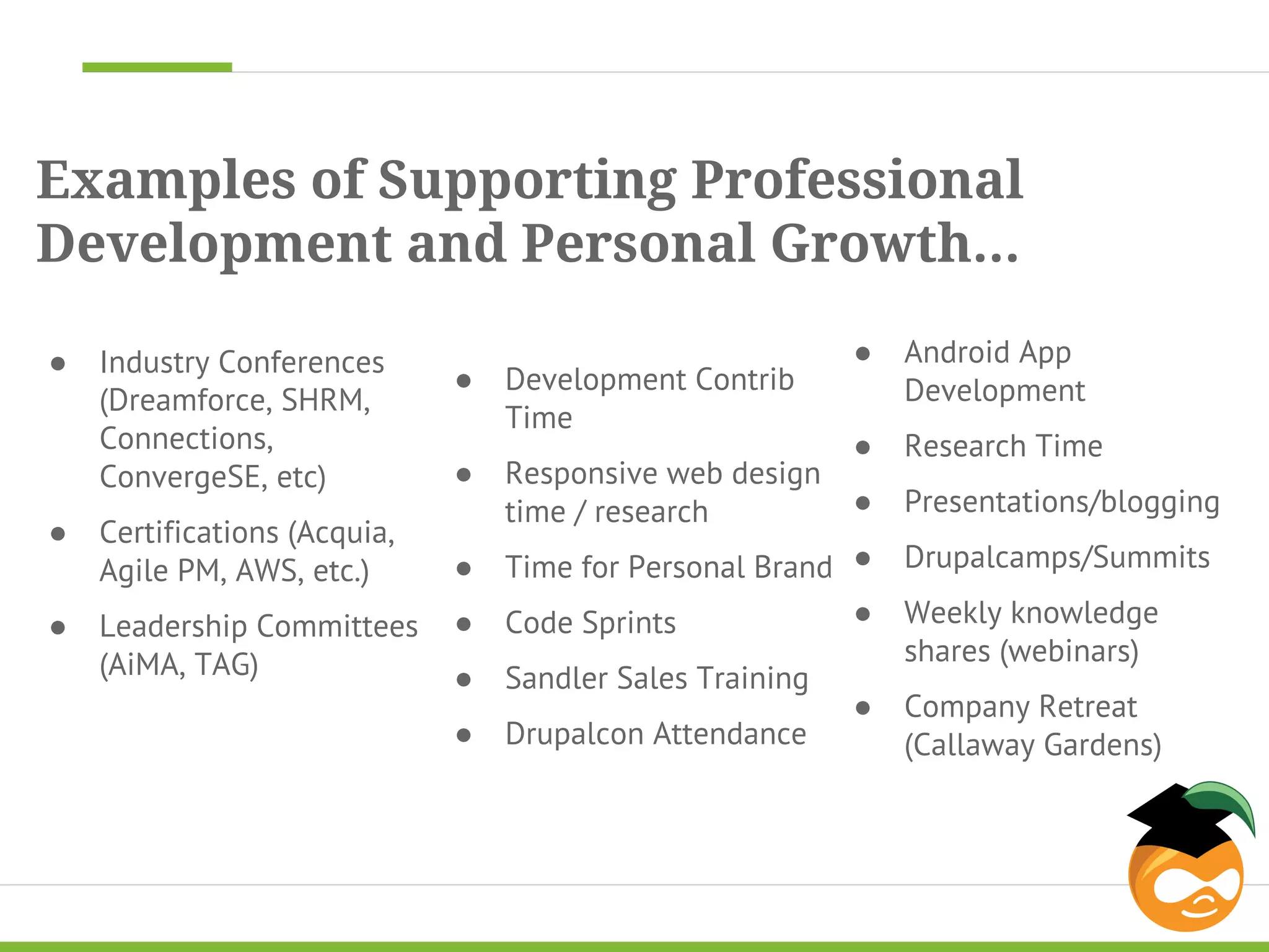 Examples of Supporting Professional 
Development and Personal Growth... 
● Industry Conferences 
(Dreamforce, SHRM, 
Connections, 
ConvergeSE, etc) 
● Certifications (Acquia, 
Agile PM, AWS, etc.) 
● Leadership Committees 
(AiMA, TAG) 
● Development Contrib 
Time 
● Responsive web design 
time / research 
● Time for Personal Brand 
● Code Sprints 
● Sandler Sales Training 
● Drupalcon Attendance 
● Android App 
Development 
● Research Time 
● Presentations/blogging 
● Drupalcamps/Summits 
● Weekly knowledge 
shares (webinars) 
● Company Retreat 
(Callaway Gardens) 
 