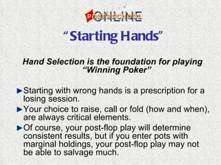 “ Starting Hands”
Hand Selection is the foundation for playing
              “Winning Poker”

Starting with wrong hands is a prescription for a
losing session.
Your choice to raise, call or fold (how and when),
are always critical elements.
Of course, your post-flop play will determine
consistent results, but if you enter pots with
marginal holdings, your post-flop play may not
be able to salvage much.
 