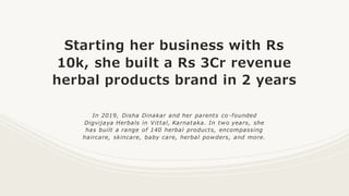 Starting her business with Rs
10k, she built a Rs 3Cr revenue
herbal products brand in 2 years
In 2019, Disha Dinakar and her parents co -founded
Digvijaya Herbals in Vittal, Karnataka. In two years, she
has built a range of 140 herbal products, encompassing
haircare, skincare, baby care, herbal powders, and more.
 
