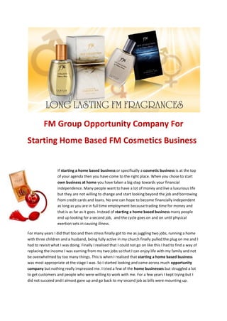 FM Group Opportunity Company For
Starting Home Based FM Cosmetics Business


                  If starting a home based business or specifically a cosmetic business is at the top
                  of your agenda then you have come to the right place. When you chose to start
                  own business at home you have taken a big step towards your financial
                  independence. Many people want to have a lot of money and live a luxurious life
                  but they are not willing to change and start looking beyond the job and borrowing
                  from credit cards and loans. No one can hope to become financially independent
                  as long as you are in full time employment because trading time for money and
                  that is as far as it goes. Instead of starting a home based business many people
                  end up looking for a second job, and the cycle goes on and on until physical
                  exertion sets in causing illness.

For many years I did that too and then stress finally got to me as juggling two jobs, running a home
with three children and a husband, being fully active in my church finally pulled the plug on me and I
had to revisit what I was doing. Finally I realised that I could not go on like this I had to find a way of
replacing the income I was earning from my two jobs so that I can enjoy life with my family and not
be overwhelmed by too many things. This is when I realised that starting a home based business
was most appropriate at the stage I was. So I started looking and came across much opportunity
company but nothing really impressed me. I tried a few of the home businesses but struggled a lot
to get customers and people who were willing to work with me. For a few years I kept trying but I
did not succeed and I almost gave up and go back to my second job as bills were mounting up.
 