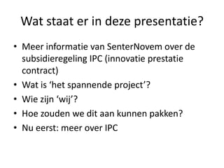 Wat staat er in deze presentatie?Meer informatie van SenterNovem over de subsidieregeling IPC (innovatie prestatie contract) Wat is ‘het spannende project’? Wie zijn ‘wij’? Hoe zouden we dit aan kunnen pakken?Nu eerst: meer over IPC