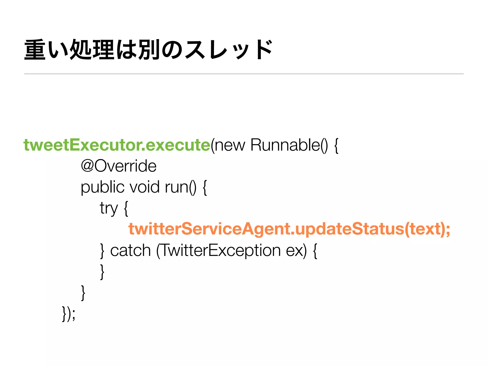 重い処理は別のスレッド



tweetExecutor.execute(new Runnable() {
        @Override
        public void run() {
          try {
               twitterServiceAgent.updateStatus(text);
          } catch (TwitterException ex) {
          }
        }
    });
 