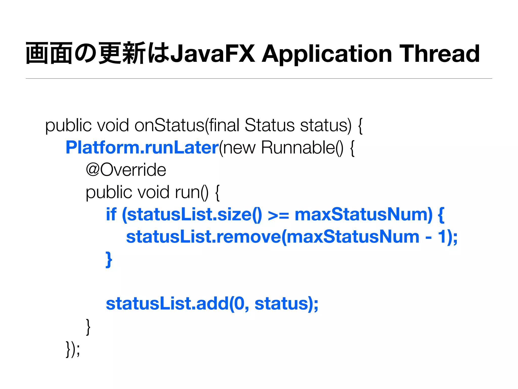 画面の更新はJavaFX Application Thread

 public void onStatus(ﬁnal Status status) {
   Platform.runLater(new Runnable() {
      @Override
      public void run() {
         if (statusList.size() >= maxStatusNum) {
             statusList.remove(maxStatusNum - 1);
         }

             statusList.add(0, status);
         }
   });
 