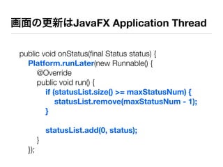 画面の更新はJavaFX Application Thread

 public void onStatus(ﬁnal Status status) {
   Platform.runLater(new Runnable() {
      @Override
      public void run() {
         if (statusList.size() >= maxStatusNum) {
             statusList.remove(maxStatusNum - 1);
         }

             statusList.add(0, status);
         }
   });
 