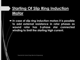 Starting Of Slip Ring Induction
Motor
 In case of slip ring induction motors it is possible
to add external resistance in rotor phases as
wound rotor has 3-phase star connected
winding to limit the starting high current.
Presented By:-Gurkirat Singh (Electrical Engineering)
 