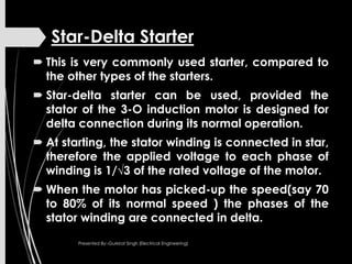 Star-Delta Starter
 This is very commonly used starter, compared to
the other types of the starters.
 Star-delta starter can be used, provided the
stator of the 3-O induction motor is designed for
delta connection during its normal operation.
 At starting, the stator winding is connected in star,
therefore the applied voltage to each phase of
winding is 1/√3 of the rated voltage of the motor.
 When the motor has picked-up the speed(say 70
to 80% of its normal speed ) the phases of the
stator winding are connected in delta.
Presented By:-Gurkirat Singh (Electrical Engineering)
 