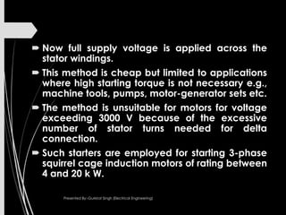  Now full supply voltage is applied across the
stator windings.
 This method is cheap but limited to applications
where high starting torque is not necessary e.g.,
machine tools, pumps, motor-generator sets etc.
 The method is unsuitable for motors for voltage
exceeding 3000 V because of the excessive
number of stator turns needed for delta
connection.
 Such starters are employed for starting 3-phase
squirrel cage induction motors of rating between
4 and 20 k W.
Presented By:-Gurkirat Singh (Electrical Engineering)
 