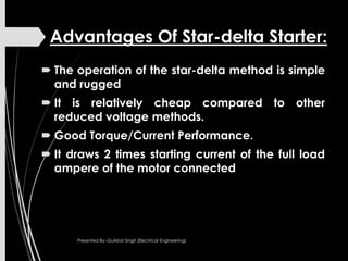 Advantages Of Star-delta Starter:
 The operation of the star-delta method is simple
and rugged
 It is relatively cheap compared to other
reduced voltage methods.
 Good Torque/Current Performance.
 It draws 2 times starting current of the full load
ampere of the motor connected
Presented By:-Gurkirat Singh (Electrical Engineering)
 