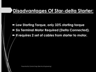 Disadvantages Of Star-delta Starter:
 Low Starting Torque, only 33% starting torque
 Six Terminal Motor Required (Delta Connected).
 It requires 2 set of cables from starter to motor.
Presented By:-Gurkirat Singh (Electrical Engineering)
 