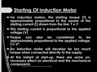 Starting Of Induction Motor
 For induction motors, the starting torque (T) is
approximately proportional to the square of the
starting current (I) drawn from the line. T ∝ I2
 This starting current is proportional to the applied
voltage (V)
 Torque can also be considered to be
approximately proportional to the applied voltage.
T ∝ V2
 An induction motor will develop far too much
torque when connected directly to the supply.
 At the instant of start-up, there are some un-
necessary effect on electrical and the mechanical
components.Presented By:-Gurkirat Singh (Electrical Engineering)
 