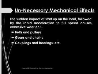 Un-Necessary Mechanical Effects
The sudden impact at start up on the load, followed
by the rapid acceleration to full speed causes
excessive wear on :-
 Belts and pulleys
 Gears and chains
 Couplings and bearings, etc.
Presented By:-Gurkirat Singh (Electrical Engineering)
 