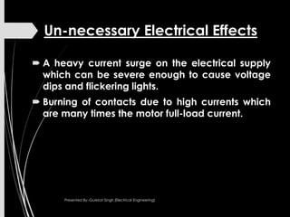 Un-necessary Electrical Effects
 A heavy current surge on the electrical supply
which can be severe enough to cause voltage
dips and flickering lights.
 Burning of contacts due to high currents which
are many times the motor full-load current.
Presented By:-Gurkirat Singh (Electrical Engineering)
 