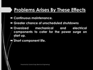 Problems Arises By These Effects
 Continuous maintenance.
 Greater chance of unscheduled shutdowns
 Oversized mechanical and electrical
components to cater for the power surge on
start up.
 Short component life.
Presented By:-Gurkirat Singh (Electrical Engineering)
 