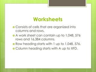 Worksheets 
 Consists of cells that are organized into 
columns and rows. 
 A work sheet can contain up to 1,048, 576 
rows and 16,384 columns. 
 Row heading starts with 1 up to 1,048, 576. 
 Column heading starts with A up to XFD. 
 