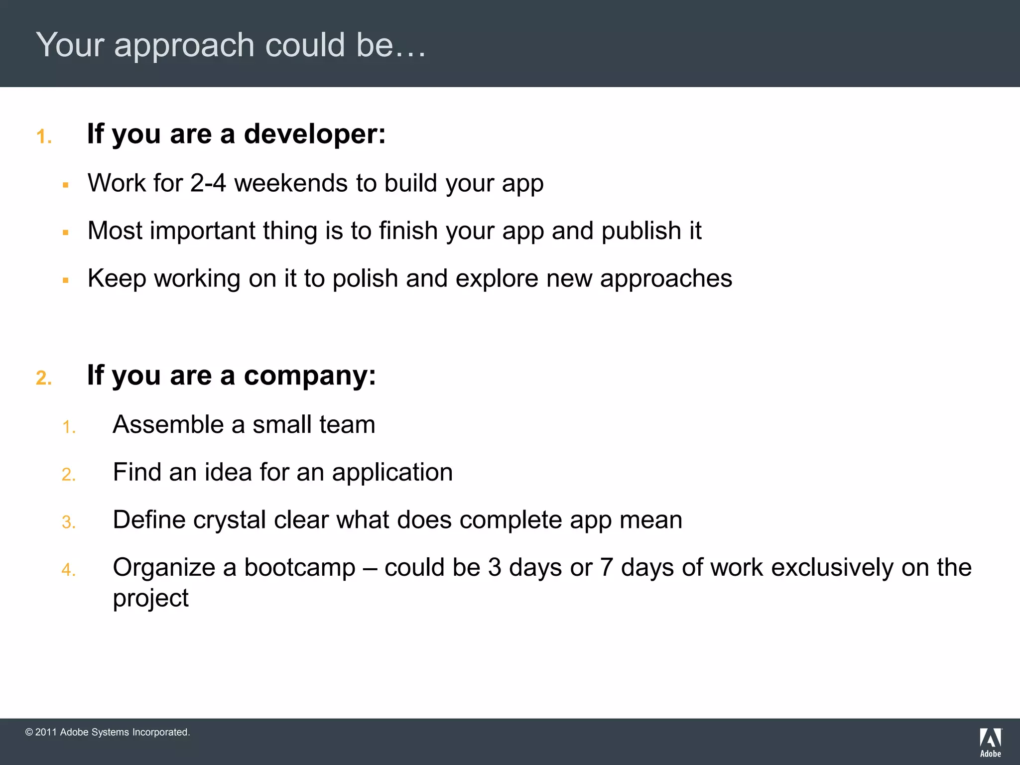 Your approach could be…

  1.        If you are a developer:
           Work for 2-4 weekends to build your app
           Most important thing is to finish your app and publish it
           Keep working on it to polish and explore new approaches


  2.        If you are a company:
       1.        Assemble a small team
       2.        Find an idea for an application
       3.        Define crystal clear what does complete app mean
       4.        Organize a bootcamp – could be 3 days or 7 days of work exclusively on the
                 project




© 2011 Adobe Systems Incorporated.
 