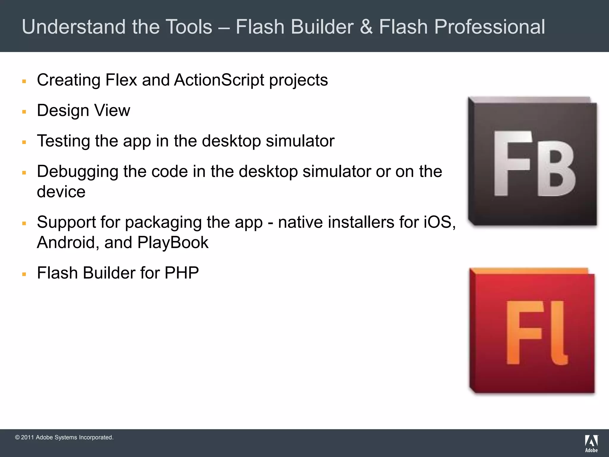 Understand the Tools – Flash Builder & Flash Professional

      Creating Flex and ActionScript projects
      Design View
      Testing the app in the desktop simulator
      Debugging the code in the desktop simulator or on the
       device
      Support for packaging the app - native installers for iOS,
       Android, and PlayBook
      Flash Builder for PHP




© 2011 Adobe Systems Incorporated.
 
