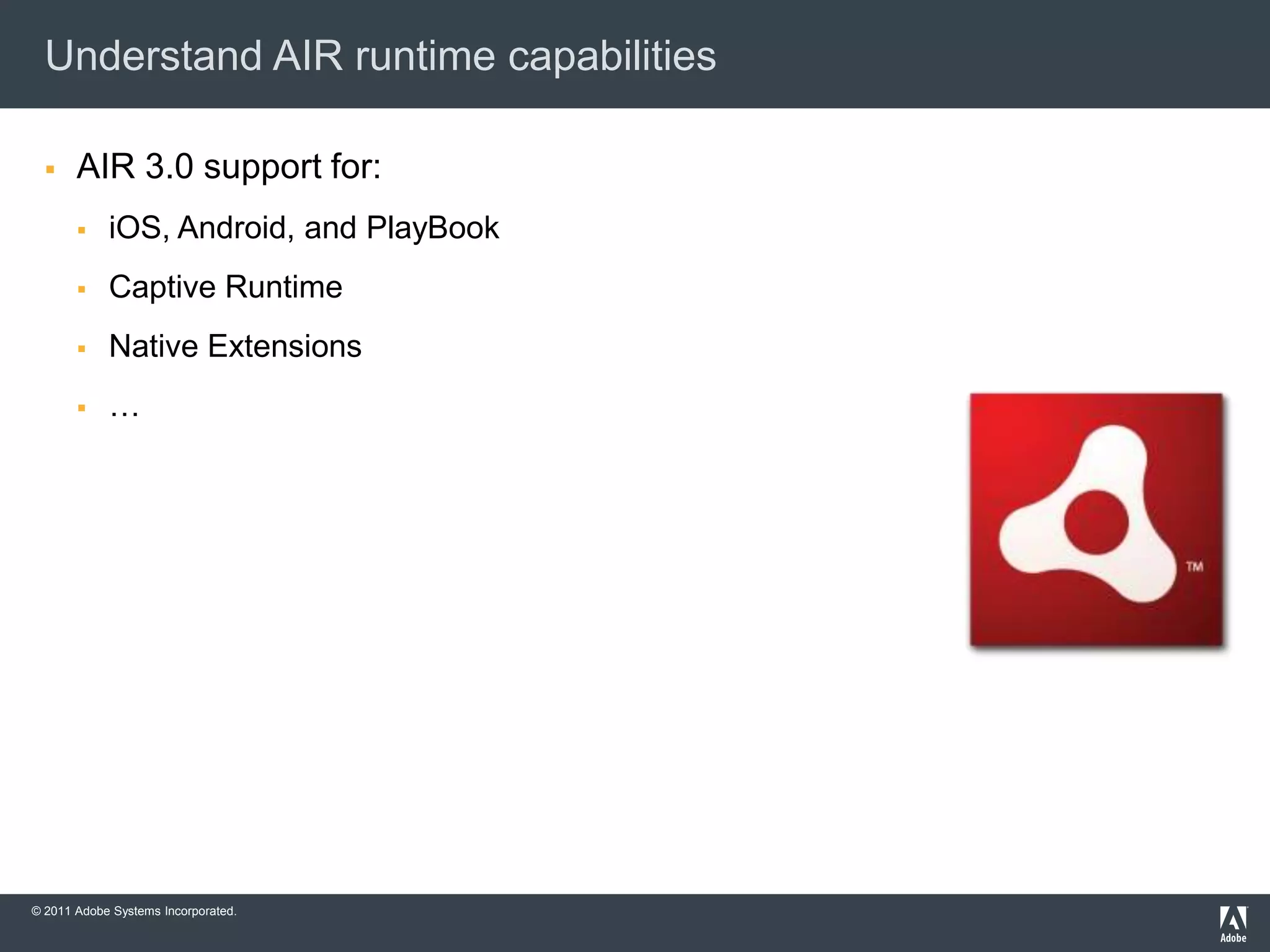 Understand AIR runtime capabilities

      AIR 3.0 support for:
           iOS, Android, and PlayBook
           Captive Runtime
           Native Extensions
           …




© 2011 Adobe Systems Incorporated.
 
