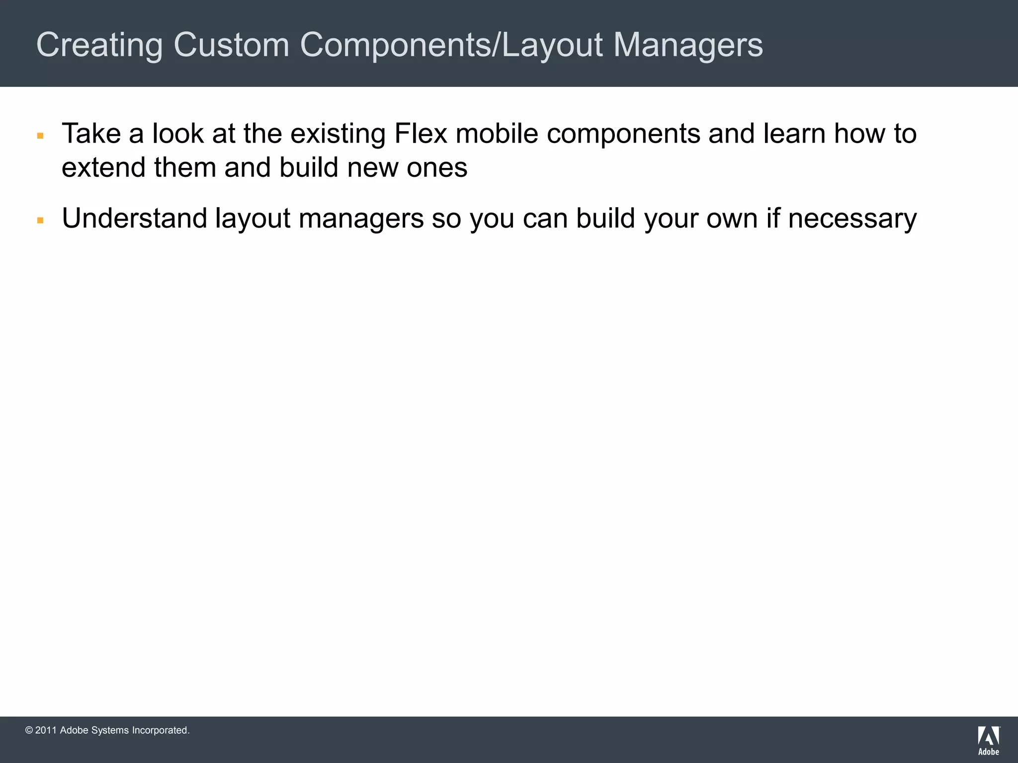 Creating Custom Components/Layout Managers

      Take a look at the existing Flex mobile components and learn how to
       extend them and build new ones
      Understand layout managers so you can build your own if necessary




© 2011 Adobe Systems Incorporated.
 
