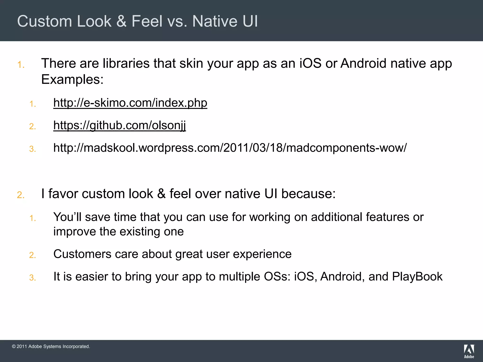 Custom Look & Feel vs. Native UI

  1.        There are libraries that skin your app as an iOS or Android native app
            Examples:
       1.        http://e-skimo.com/index.php
       2.        https://github.com/olsonjj
       3.        http://madskool.wordpress.com/2011/03/18/madcomponents-wow/


  2.        I favor custom look & feel over native UI because:
       1.        You’ll save time that you can use for working on additional features or
                 improve the existing one
       2.        Customers care about great user experience
       3.        It is easier to bring your app to multiple OSs: iOS, Android, and PlayBook




© 2011 Adobe Systems Incorporated.
 