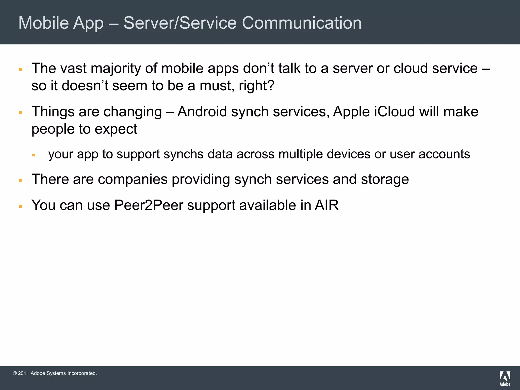 Mobile App – Server/Service Communication

      The vast majority of mobile apps don’t talk to a server or cloud service –
       so it doesn’t seem to be a must, right?
      Things are changing – Android synch services, Apple iCloud will make
       people to expect
             your app to support synchs data across multiple devices or user accounts
      There are companies providing synch services and storage
      You can use Peer2Peer support available in AIR




© 2011 Adobe Systems Incorporated.
 