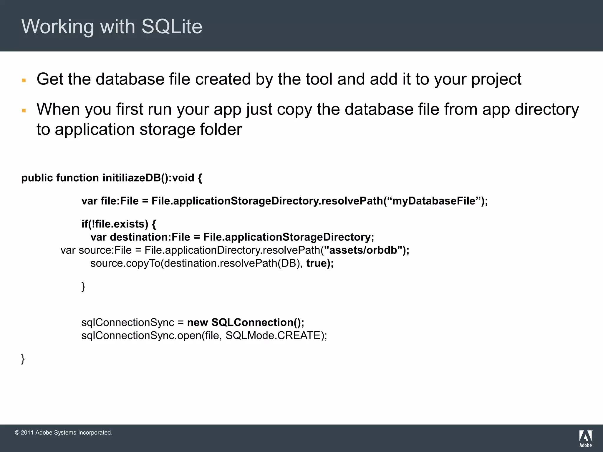 Working with SQLite

      Get the database file created by the tool and add it to your project
      When you first run your app just copy the database file from app directory
       to application storage folder

  public function initiliazeDB():void {

                       var file:File = File.applicationStorageDirectory.resolvePath(“myDatabaseFile”);

                   if(!file.exists) {
                      var destination:File = File.applicationStorageDirectory;
               var source:File = File.applicationDirectory.resolvePath("assets/orbdb");
                      source.copyTo(destination.resolvePath(DB), true);

                       }


                       sqlConnectionSync = new SQLConnection();
                       sqlConnectionSync.open(file, SQLMode.CREATE);

  }




© 2011 Adobe Systems Incorporated.
 