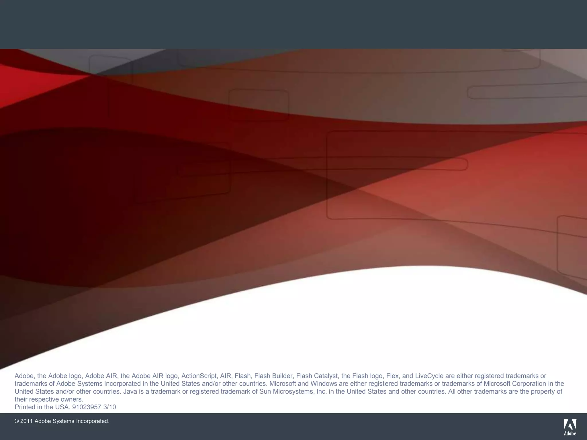 Adobe, the Adobe logo, Adobe AIR, the Adobe AIR logo, the Adobe PDF logo, AIR, ColdFusion, ColdFusion Builder, Flash, Flash Builder, the Flash logo, Flex, LiveCycle, and R
                       are either registered trademarks or trademarks of Adobe Systems Incorporated in the United States and/or other countries. All other trademarks are the property of their respec
                       owners.
                       © 2010 Adobe Systems Incorporated. All rights reserved. Printed in the USA. 9102xxxx 3/10
Adobe, the Adobe logo, Adobe AIR, the Adobe AIR logo, ActionScript, AIR, Flash, Flash Builder, Flash Catalyst, the Flash logo, Flex, and LiveCycle are either registered trademarks or
trademarks of Adobe Systems Incorporated in the United States and/or other countries. Microsoft and Windows are either registered trademarks or trademarks of Microsoft Corporation in the
United States and/or other countries. Java is a trademark or registered trademark of Sun Microsystems, Inc. in the United States and other countries. All other trademarks are the property of
their respective owners.
Printed in the USA. 91023957 3/10

© 2011 Adobe Systems Incorporated.
 