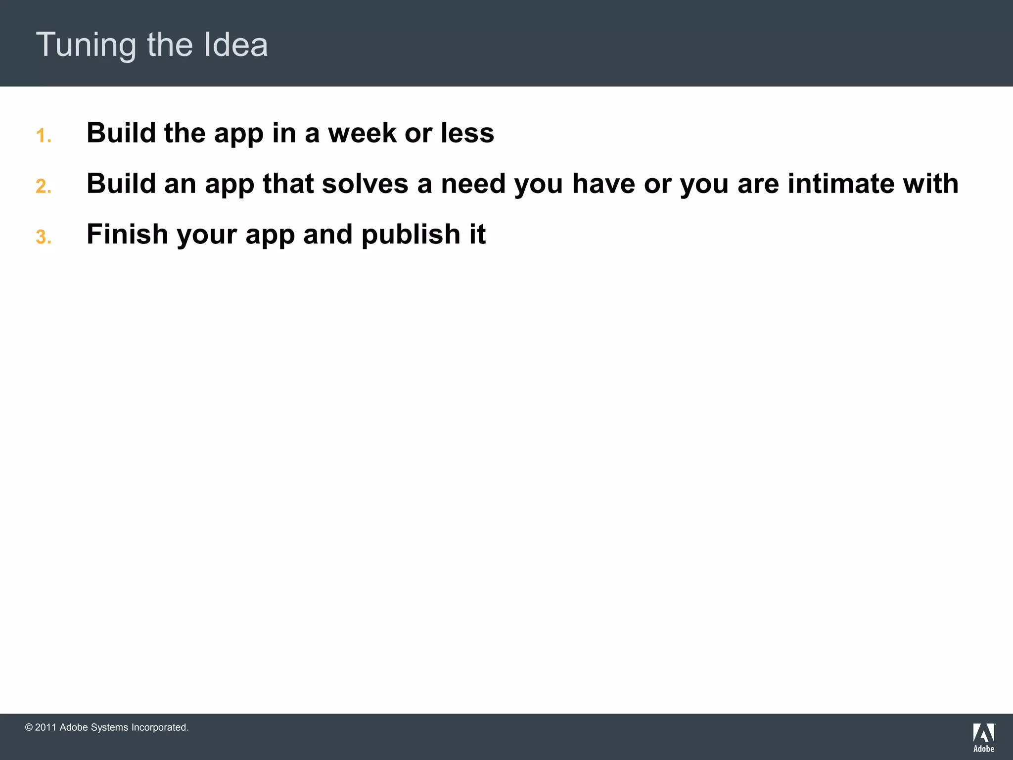 Tuning the Idea

  1.        Build the app in a week or less
  2.        Build an app that solves a need you have or you are intimate with
  3.        Finish your app and publish it




© 2011 Adobe Systems Incorporated.
 