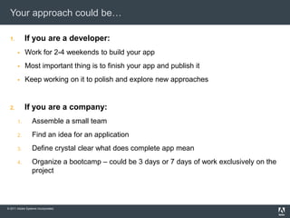 Your approach could be…

  1.        If you are a developer:
           Work for 2-4 weekends to build your app
           Most important thing is to finish your app and publish it
           Keep working on it to polish and explore new approaches


  2.        If you are a company:
       1.        Assemble a small team
       2.        Find an idea for an application
       3.        Define crystal clear what does complete app mean
       4.        Organize a bootcamp – could be 3 days or 7 days of work exclusively on the
                 project




© 2011 Adobe Systems Incorporated.
 