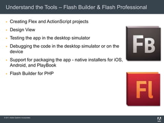 Understand the Tools – Flash Builder & Flash Professional

      Creating Flex and ActionScript projects
      Design View
      Testing the app in the desktop simulator
      Debugging the code in the desktop simulator or on the
       device
      Support for packaging the app - native installers for iOS,
       Android, and PlayBook
      Flash Builder for PHP




© 2011 Adobe Systems Incorporated.
 