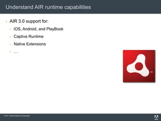 Understand AIR runtime capabilities

      AIR 3.0 support for:
           iOS, Android, and PlayBook
           Captive Runtime
           Native Extensions
           …




© 2011 Adobe Systems Incorporated.
 