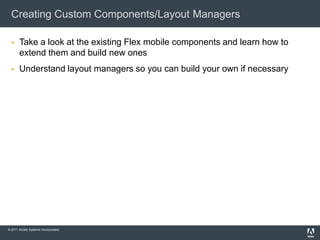 Creating Custom Components/Layout Managers

      Take a look at the existing Flex mobile components and learn how to
       extend them and build new ones
      Understand layout managers so you can build your own if necessary




© 2011 Adobe Systems Incorporated.
 