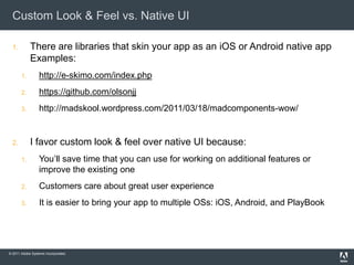 Custom Look & Feel vs. Native UI

  1.        There are libraries that skin your app as an iOS or Android native app
            Examples:
       1.        http://e-skimo.com/index.php
       2.        https://github.com/olsonjj
       3.        http://madskool.wordpress.com/2011/03/18/madcomponents-wow/


  2.        I favor custom look & feel over native UI because:
       1.        You’ll save time that you can use for working on additional features or
                 improve the existing one
       2.        Customers care about great user experience
       3.        It is easier to bring your app to multiple OSs: iOS, Android, and PlayBook




© 2011 Adobe Systems Incorporated.
 