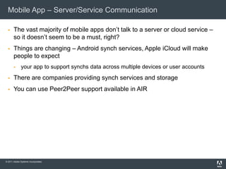 Mobile App – Server/Service Communication

      The vast majority of mobile apps don’t talk to a server or cloud service –
       so it doesn’t seem to be a must, right?
      Things are changing – Android synch services, Apple iCloud will make
       people to expect
             your app to support synchs data across multiple devices or user accounts
      There are companies providing synch services and storage
      You can use Peer2Peer support available in AIR




© 2011 Adobe Systems Incorporated.
 