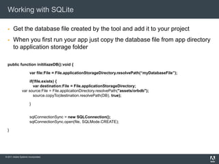 Working with SQLite

      Get the database file created by the tool and add it to your project
      When you first run your app just copy the database file from app directory
       to application storage folder

  public function initiliazeDB():void {

                       var file:File = File.applicationStorageDirectory.resolvePath(“myDatabaseFile”);

                   if(!file.exists) {
                      var destination:File = File.applicationStorageDirectory;
               var source:File = File.applicationDirectory.resolvePath("assets/orbdb");
                      source.copyTo(destination.resolvePath(DB), true);

                       }


                       sqlConnectionSync = new SQLConnection();
                       sqlConnectionSync.open(file, SQLMode.CREATE);

  }




© 2011 Adobe Systems Incorporated.
 