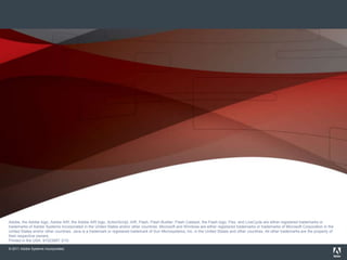 Adobe, the Adobe logo, Adobe AIR, the Adobe AIR logo, the Adobe PDF logo, AIR, ColdFusion, ColdFusion Builder, Flash, Flash Builder, the Flash logo, Flex, LiveCycle, and R
                       are either registered trademarks or trademarks of Adobe Systems Incorporated in the United States and/or other countries. All other trademarks are the property of their respec
                       owners.
                       © 2010 Adobe Systems Incorporated. All rights reserved. Printed in the USA. 9102xxxx 3/10
Adobe, the Adobe logo, Adobe AIR, the Adobe AIR logo, ActionScript, AIR, Flash, Flash Builder, Flash Catalyst, the Flash logo, Flex, and LiveCycle are either registered trademarks or
trademarks of Adobe Systems Incorporated in the United States and/or other countries. Microsoft and Windows are either registered trademarks or trademarks of Microsoft Corporation in the
United States and/or other countries. Java is a trademark or registered trademark of Sun Microsystems, Inc. in the United States and other countries. All other trademarks are the property of
their respective owners.
Printed in the USA. 91023957 3/10

© 2011 Adobe Systems Incorporated.
 