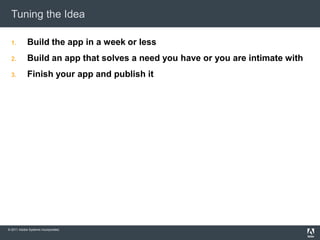 Tuning the Idea

  1.        Build the app in a week or less
  2.        Build an app that solves a need you have or you are intimate with
  3.        Finish your app and publish it




© 2011 Adobe Systems Incorporated.
 