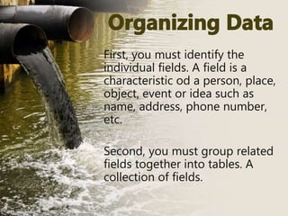 First, you must identify the
individual fields. A field is a
characteristic od a person, place,
object, event or idea such as
name, address, phone number,
etc.
Second, you must group related
fields together into tables. A
collection of fields.
 