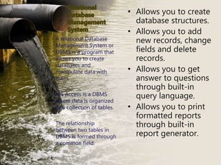 • Allows you to create
database structures.
• Allows you to add
new records, change
fields and delete
records.
• Allows you to get
answer to questions
through built-in
query language.
• Allows you to print
formatted reports
through built-in
report generator.
A relational Database
Management System or
DBMS is a program that
allows you to create
databases and
manipulate data with
them.
MS Access is a DBMS
where data is organized
as a collection of tables.
The relationship
between two tables in
DBMS is formed through
a common field.
 