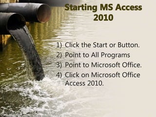 1) Click the Start or Button.
2) Point to All Programs
3) Point to Microsoft Office.
4) Click on Microsoft Office
Access 2010.
 