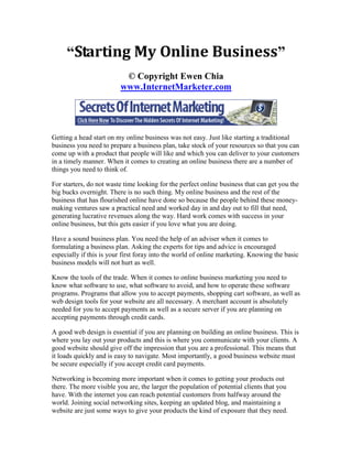 “Starting My Online Business”
                          © Copyright Ewen Chia
                         www.InternetMarketer.com




Getting a head start on my online business was not easy. Just like starting a traditional
business you need to prepare a business plan, take stock of your resources so that you can
come up with a product that people will like and which you can deliver to your customers
in a timely manner. When it comes to creating an online business there are a number of
things you need to think of.

For starters, do not waste time looking for the perfect online business that can get you the
big bucks overnight. There is no such thing. My online business and the rest of the
business that has flourished online have done so because the people behind these money-
making ventures saw a practical need and worked day in and day out to fill that need,
generating lucrative revenues along the way. Hard work comes with success in your
online business, but this gets easier if you love what you are doing.

Have a sound business plan. You need the help of an adviser when it comes to
formulating a business plan. Asking the experts for tips and advice is encouraged
especially if this is your first foray into the world of online marketing. Knowing the basic
business models will not hurt as well.

Know the tools of the trade. When it comes to online business marketing you need to
know what software to use, what software to avoid, and how to operate these software
programs. Programs that allow you to accept payments, shopping cart software, as well as
web design tools for your website are all necessary. A merchant account is absolutely
needed for you to accept payments as well as a secure server if you are planning on
accepting payments through credit cards.

A good web design is essential if you are planning on building an online business. This is
where you lay out your products and this is where you communicate with your clients. A
good website should give off the impression that you are a professional. This means that
it loads quickly and is easy to navigate. Most importantly, a good business website must
be secure especially if you accept credit card payments.

Networking is becoming more important when it comes to getting your products out
there. The more visible you are, the larger the population of potential clients that you
have. With the internet you can reach potential customers from halfway around the
world. Joining social networking sites, keeping an updated blog, and maintaining a
website are just some ways to give your products the kind of exposure that they need.
 