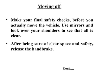 Moving off

• Make your final safety checks, before you
  actually move the vehicle. Use mirrors and
  look over your shoulders to see that all is
  clear.
• After being sure of clear space and safety,
  release the handbrake.



                             Cont….
 