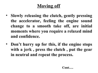 Moving off
• Slowly releasing the clutch, gently pressing
  the accelerator, feeling the engine sound
  change to a smooth take off, are initial
  moments where you require a relaxed mind
  and confidence.
• Don’t hurry up for this, if the engine stops
  with a jerk , press the clutch , put the gear
  in neutral and repeat the process.

                              Cont….
 