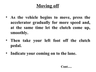 Moving off

• As the vehicle begins to move, press the
  accelerator gradually for more speed and,
  at the same time let the clutch come up,
  smoothly.
• Then take your left foot off the clutch
  pedal.
• Indicate your coming on to the lane.


                             Cont….
 