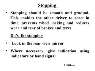 Stopping
• Stopping should be smooth and gradual.
  This enables the other driver to react in
  time, prevents wheel locking and reduces
  wear and tear of brakes and tyres.
    Do’s for stopping
•   Look in the rear view mirror
• Where necessary, give indication using
  indicators or hand signal.

                                   Cont….
 