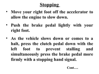 Stopping
• Move your right foot off the accelerator to
  allow the engine to slow down.
• Push the brake pedal lightly with your
  right foot.
• As the vehicle slows down or comes to a
  halt, press the clutch pedal down with the
  left foot to prevent stalling and
  simultaneously press the brake pedal more
  firmly with a stopping hand signal.
                               Cont….
 