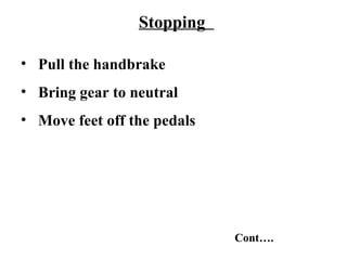 Stopping

• Pull the handbrake
• Bring gear to neutral
• Move feet off the pedals




                             Cont….
 