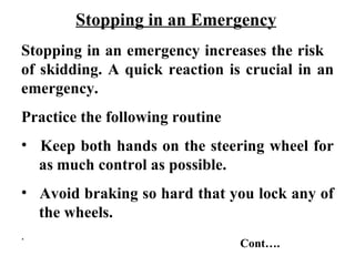 Stopping in an Emergency
Stopping in an emergency increases the risk
of skidding. A quick reaction is crucial in an
emergency.
Practice the following routine
• Keep both hands on the steering wheel for
  as much control as possible.
• Avoid braking so hard that you lock any of
  the wheels.
.
                                 Cont….
 