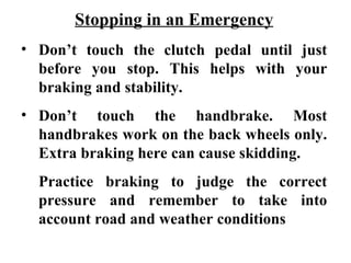 Stopping in an Emergency
• Don’t touch the clutch pedal until just
  before you stop. This helps with your
  braking and stability.
• Don’t touch the handbrake. Most
  handbrakes work on the back wheels only.
  Extra braking here can cause skidding.
  Practice braking to judge the correct
  pressure and remember to take into
  account road and weather conditions
 